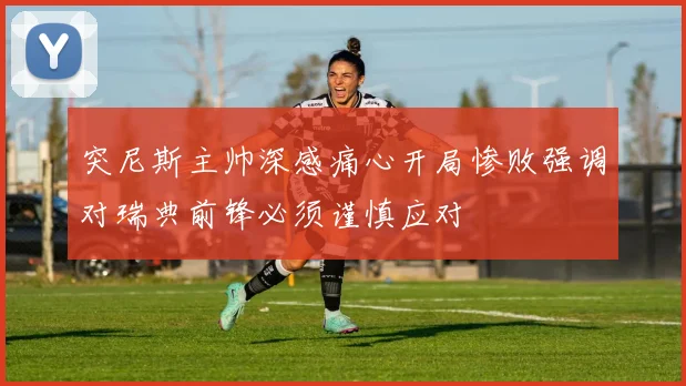 突尼斯主帅深感痛心开局惨败强调对瑞典前锋必须谨慎应对