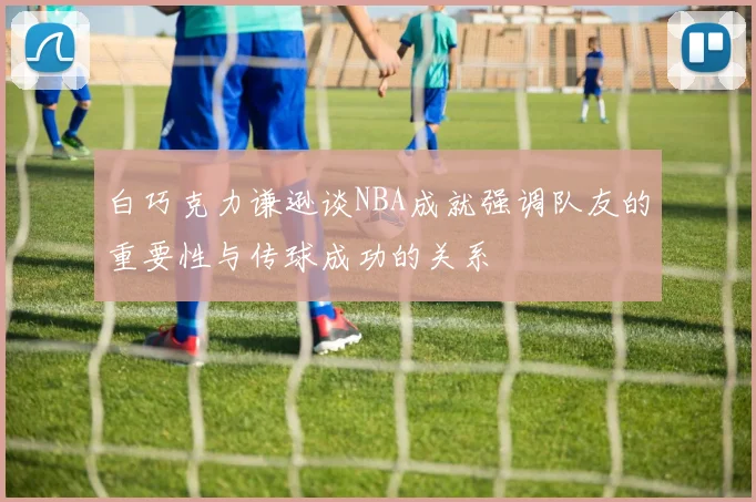 白巧克力谦逊谈NBA成就强调队友的重要性与传球成功的关系