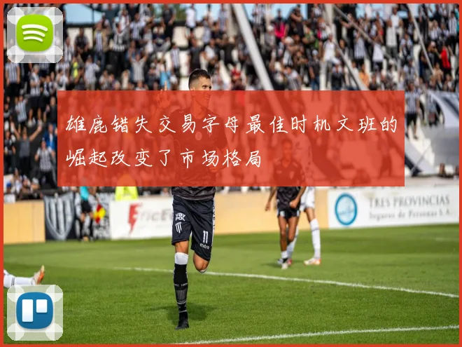 雄鹿错失交易字母最佳时机文班的崛起改变了市场格局