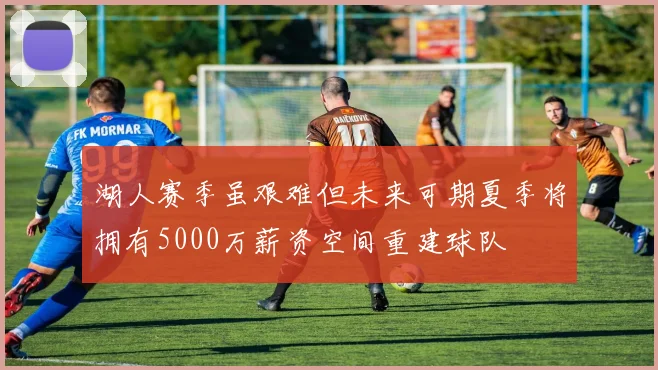 湖人赛季虽艰难但未来可期夏季将拥有5000万薪资空间重建球队