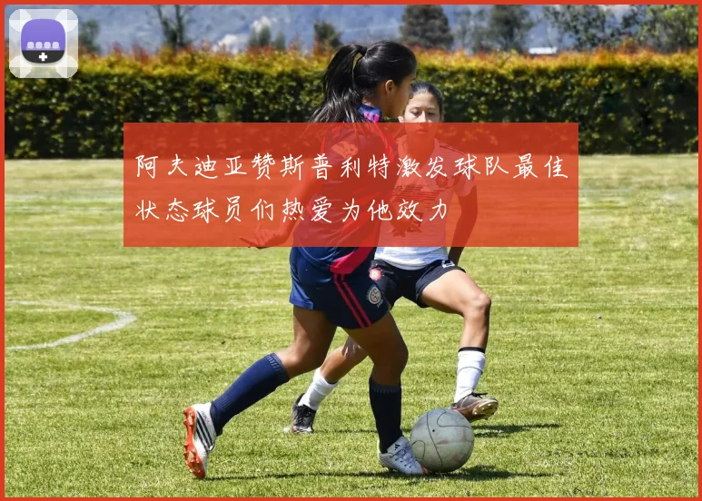 阿夫迪亚赞斯普利特激发球队最佳状态球员们热爱为他效力