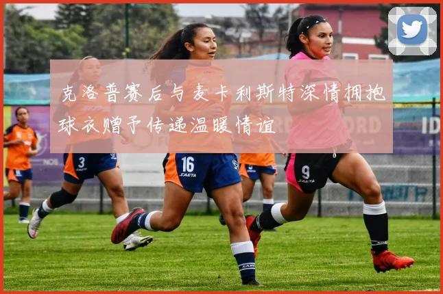 克洛普赛后与麦卡利斯特深情拥抱球衣赠予传递温暖情谊