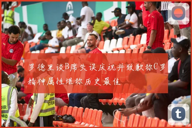 罗德里谈B席失误庆祝并致歉称C罗精神属性堪称历史最佳