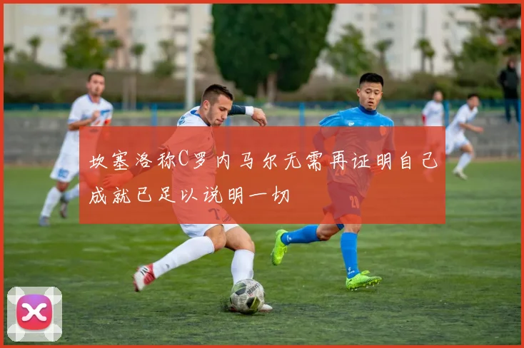 坎塞洛称C罗内马尔无需再证明自己成就已足以说明一切