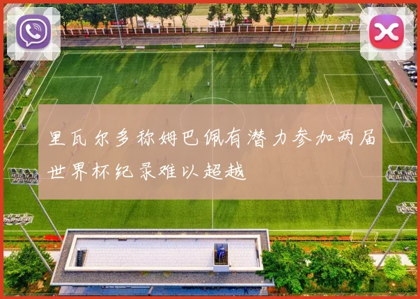 里瓦尔多称姆巴佩有潜力参加两届世界杯纪录难以超越