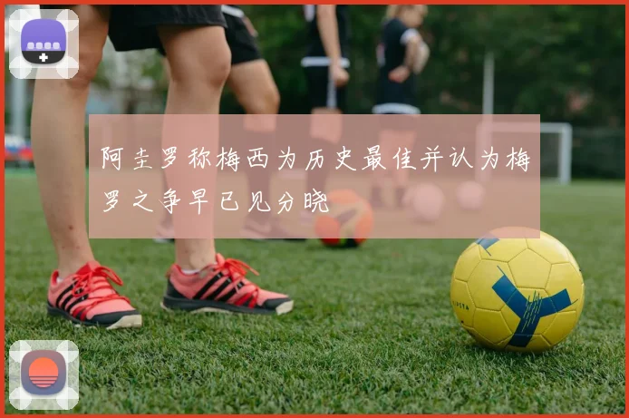 阿圭罗称梅西为历史最佳并认为梅罗之争早已见分晓