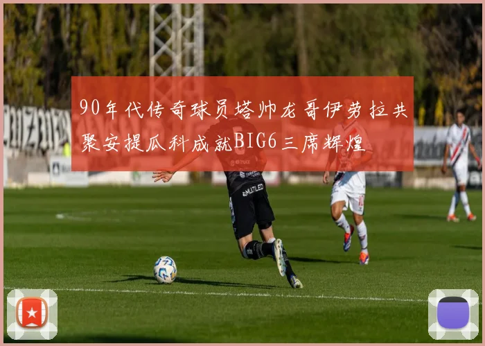 90年代传奇球员塔帅龙哥伊劳拉共聚安提瓜科成就BIG6三席辉煌