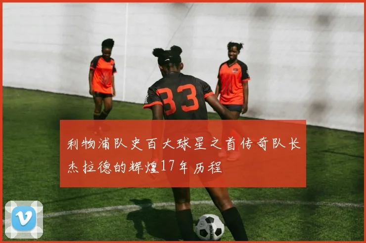 利物浦队史百大球星之首传奇队长杰拉德的辉煌17年历程