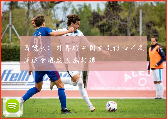 马德兴：外界对中国女足信心不足亚运会爆发或成幻想