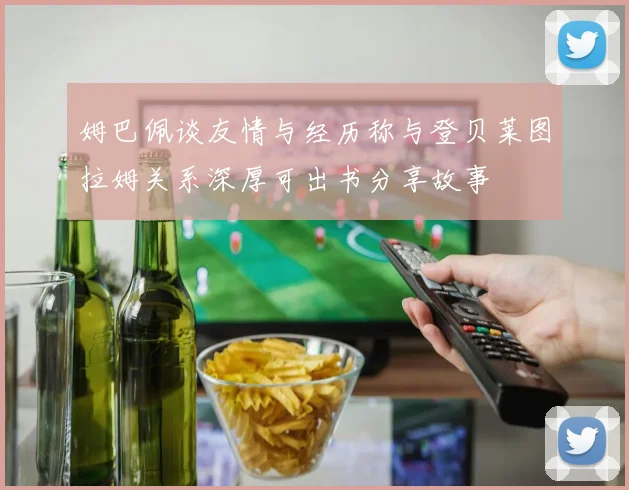 姆巴佩谈友情与经历称与登贝莱图拉姆关系深厚可出书分享故事