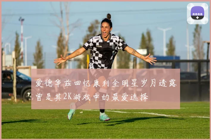 爱德华兹回忆康利全明星岁月透露曾是其2K游戏中的最爱选择