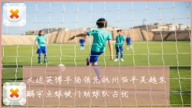大连英博半场领先杭州临平吴越朱鹏宇点球破门助球队占优