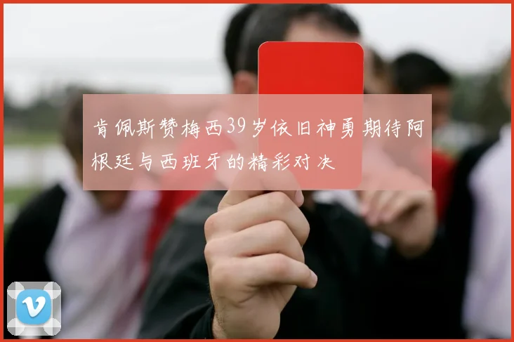肯佩斯赞梅西39岁依旧神勇期待阿根廷与西班牙的精彩对决