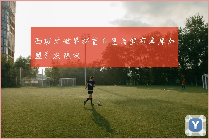 西班牙世界杯首日皇马宣布库库加盟引发热议