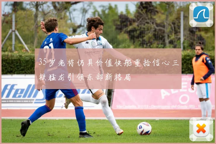35岁老将仍具价值快船重拾信心三核猛龙引领东部新格局