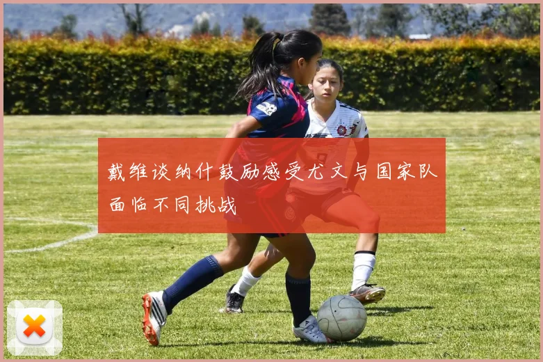 戴维谈纳什鼓励感受尤文与国家队面临不同挑战