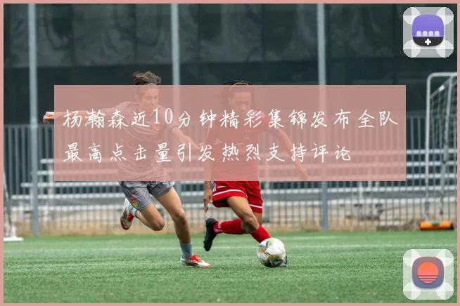 杨瀚森近10分钟精彩集锦发布全队最高点击量引发热烈支持评论