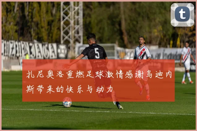 扎尼奥洛重燃足球激情感谢乌迪内斯带来的快乐与动力