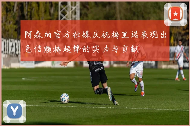 阿森纳官方社媒庆祝梅里诺表现出色信赖梅超锋的实力与贡献