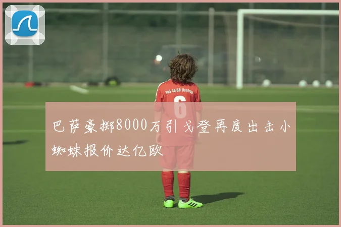 巴萨豪掷8000万引戈登再度出击小蜘蛛报价达亿欧