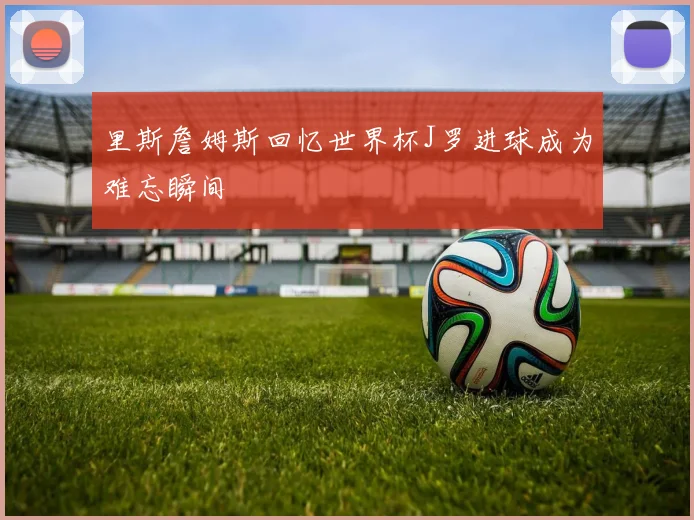里斯詹姆斯回忆世界杯J罗进球成为难忘瞬间