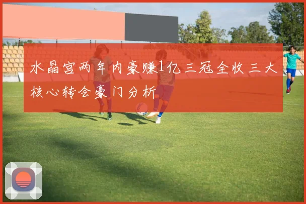 水晶宫两年内豪赚1亿三冠全收三大核心转会豪门分析