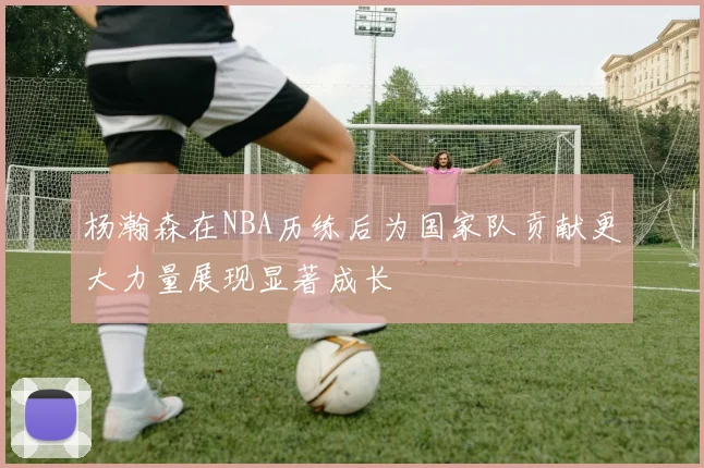 杨瀚森在NBA历练后为国家队贡献更大力量展现显著成长