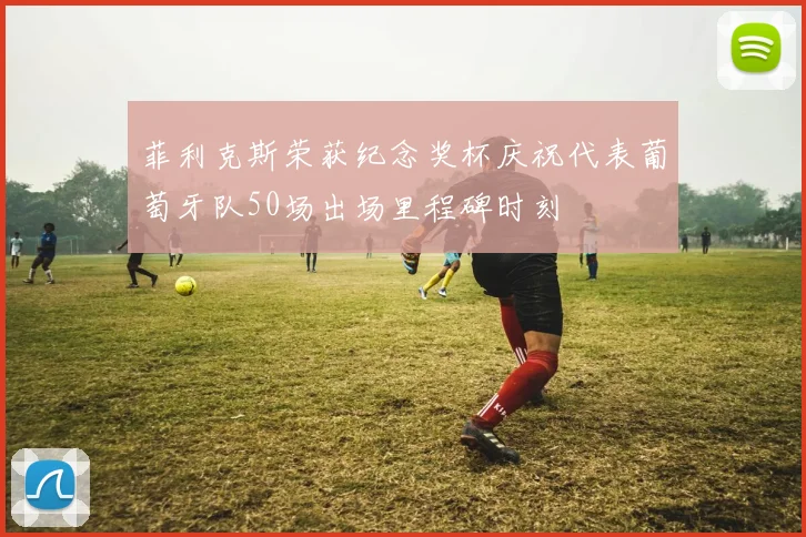 菲利克斯荣获纪念奖杯庆祝代表葡萄牙队50场出场里程碑时刻