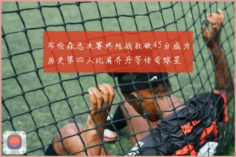 布伦森总决赛终结战狂砍45分成为历史第四人比肩乔丹等传奇球星