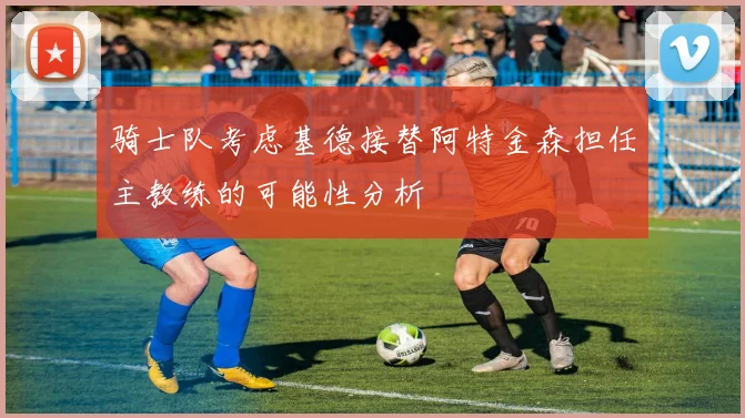 骑士队考虑基德接替阿特金森担任主教练的可能性分析